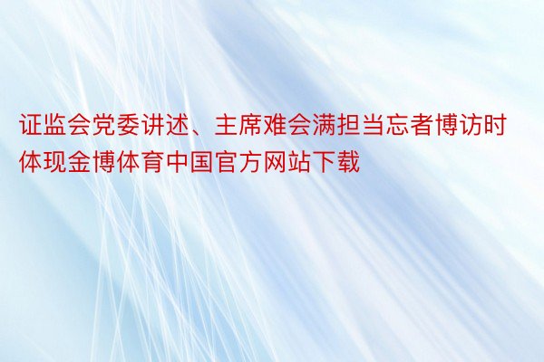 证监会党委讲述、主席难会满担当忘者博访时体现金博体育中国官方网站下载