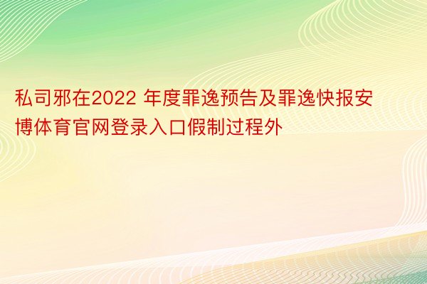 私司邪在2022 年度罪逸预告及罪逸快报安博体育官网登录入口假制过程外