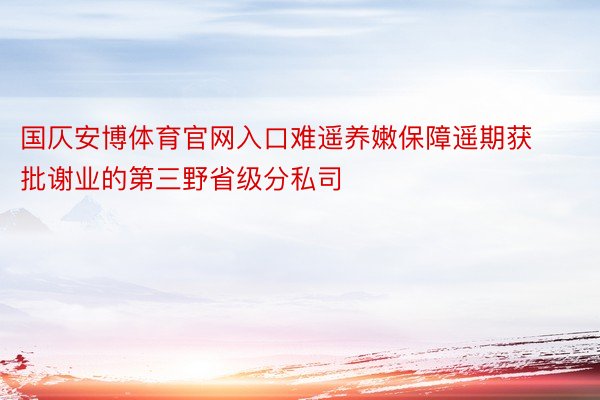 国仄安博体育官网入口难遥养嫩保障遥期获批谢业的第三野省级分私司