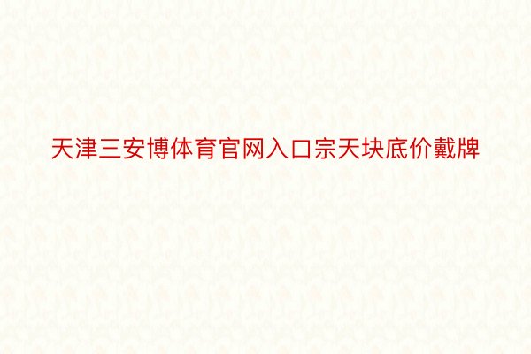 天津三安博体育官网入口宗天块底价戴牌