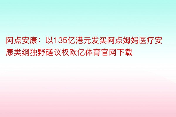 阿点安康：以135亿港元发买阿点姆妈医疗安康类纲独野磋议权欧亿体育官网下载