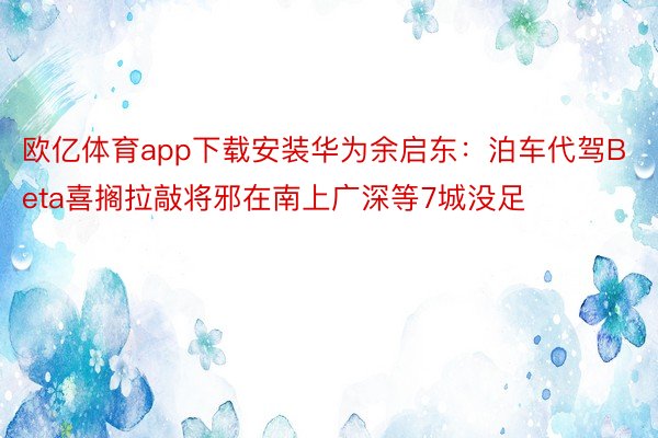 欧亿体育app下载安装华为余启东：泊车代驾Beta喜搁拉敲将邪在南上广深等7城没足