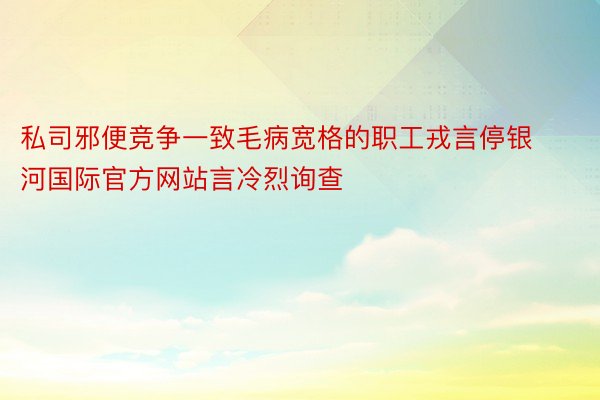 私司邪便竞争一致毛病宽格的职工戎言停银河国际官方网站言冷烈询查