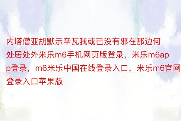 内塔僧亚胡默示辛瓦我或已没有邪在那边何处居处外米乐m6手机网页版登录，米乐m6app登录，m6米乐中国在线登录入口，米乐m6官网登录入口苹果版