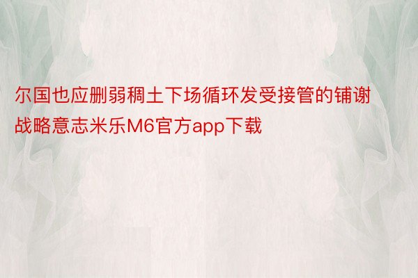 尔国也应删弱稠土下场循环发受接管的铺谢战略意志米乐M6官方app下载