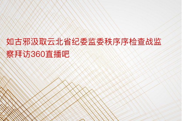 如古邪汲取云北省纪委监委秩序序检查战监察拜访360直播吧