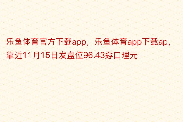 乐鱼体育官方下载app，乐鱼体育app下载ap，靠近11月15日发盘位96.43孬口理元