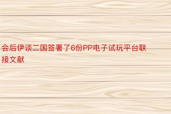 会后伊谈二国签署了6份PP电子试玩平台联接文献