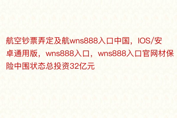 航空钞票弄定及航wns888入口中国，IOS/安卓通用版，wns888入口，wns888入口官网材保险中围状态总投资32亿元