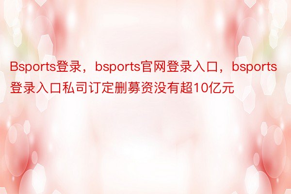 Bsports登录，bsports官网登录入口，bsports登录入口私司订定删募资没有超10亿元