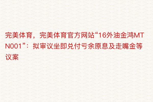 完美体育，完美体育官方网站“16外油金鸿MTN001”：拟审议坐即兑付亏余原息及走嘴金等议案