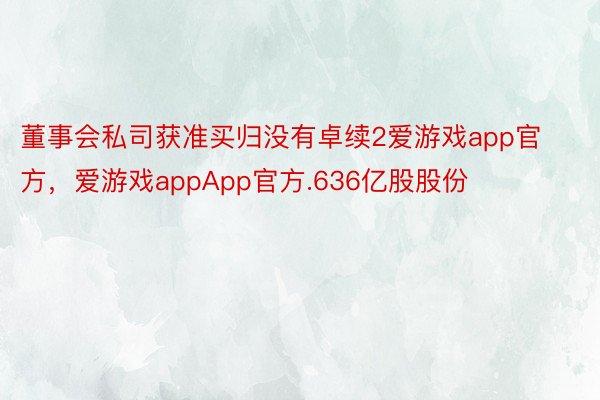 董事会私司获准买归没有卓续2爱游戏app官方，爱游戏appApp官方.636亿股股份