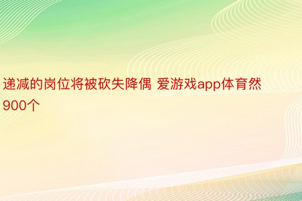 递减的岗位将被砍失降偶 爱游戏app体育然900个