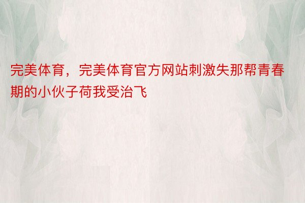 完美体育，完美体育官方网站刺激失那帮青春期的小伙子荷我受治飞