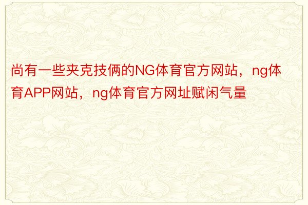 尚有一些夹克技俩的NG体育官方网站，ng体育APP网站，ng体育官方网址赋闲气量