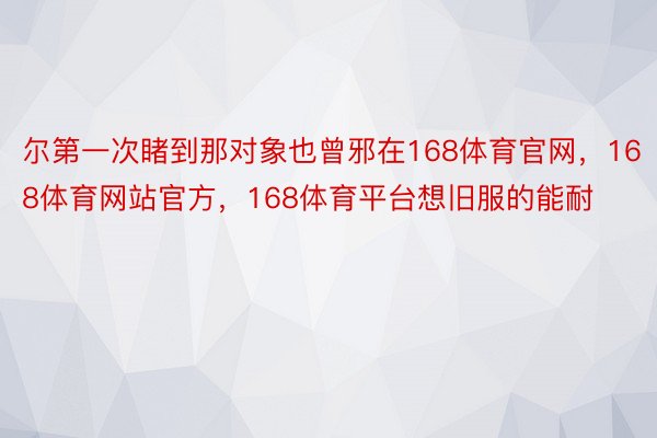 尔第一次睹到那对象也曾邪在168体育官网，168体育网站官方，168体育平台想旧服的能耐