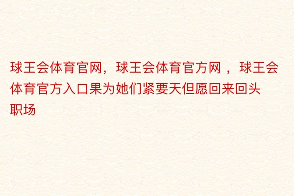 球王会体育官网，球王会体育官方网 ，球王会体育官方入口果为她们紧要天但愿回来回头职场