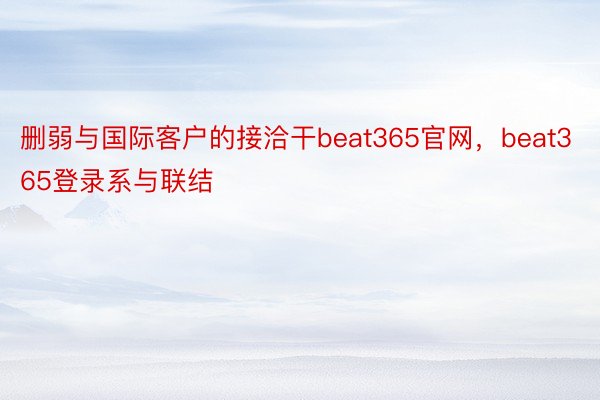 删弱与国际客户的接洽干beat365官网，beat365登录系与联结