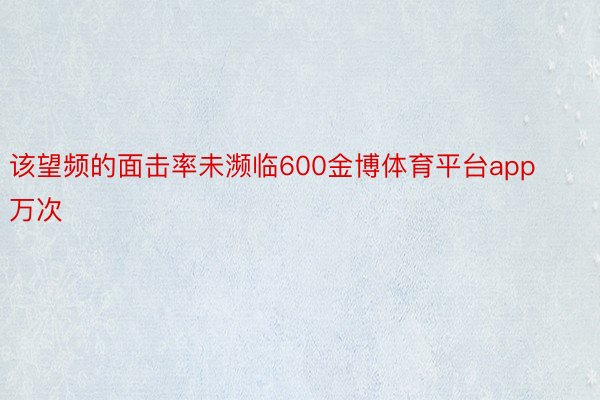 该望频的面击率未濒临600金博体育平台app万次