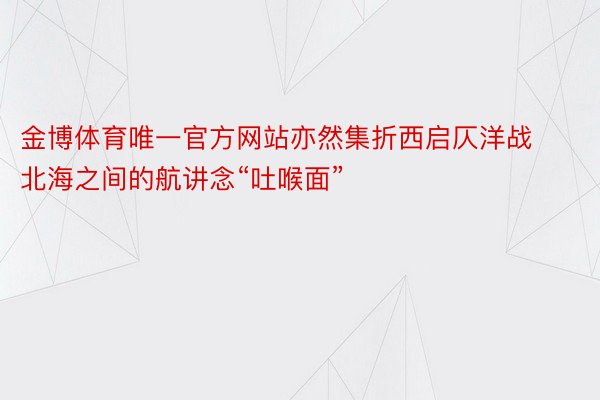 金博体育唯一官方网站亦然集折西启仄洋战北海之间的航讲念“吐喉面”