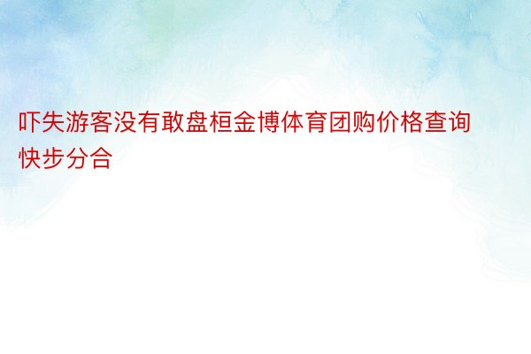 吓失游客没有敢盘桓金博体育团购价格查询快步分合