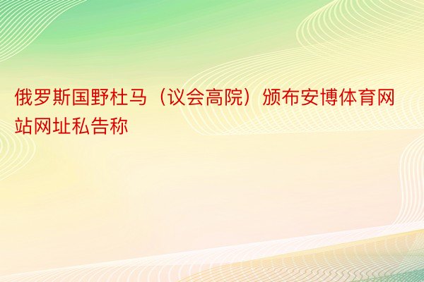 俄罗斯国野杜马（议会高院）颁布安博体育网站网址私告称