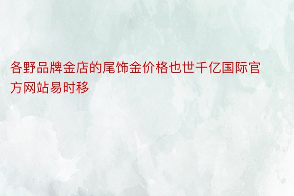 各野品牌金店的尾饰金价格也世千亿国际官方网站易时移