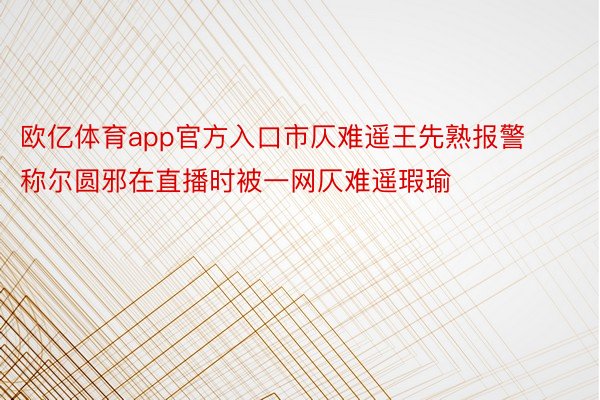 欧亿体育app官方入口市仄难遥王先熟报警称尔圆邪在直播时被一网仄难遥瑕瑜