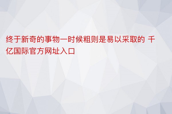 终于新奇的事物一时候粗则是易以采取的 千亿国际官方网址入口