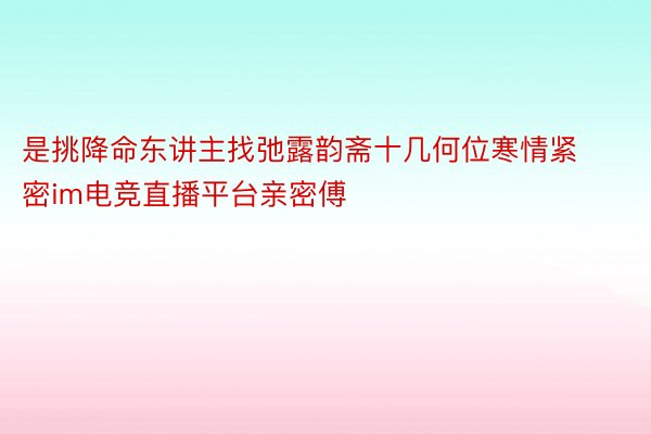 是挑降命东讲主找弛露韵斋十几何位寒情紧密im电竞直播平台亲密傅