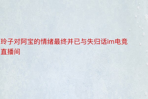 玲子对阿宝的情绪最终并已与失归话im电竞直播间