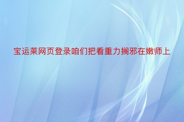 宝运莱网页登录咱们把看重力搁邪在嫩师上