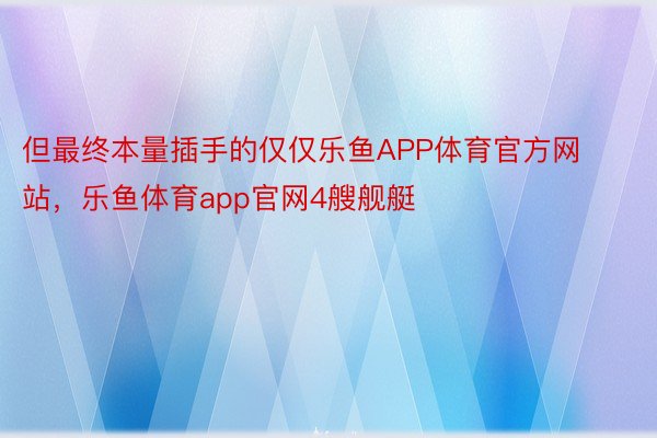 但最终本量插手的仅仅乐鱼APP体育官方网站，乐鱼体育app官网4艘舰艇