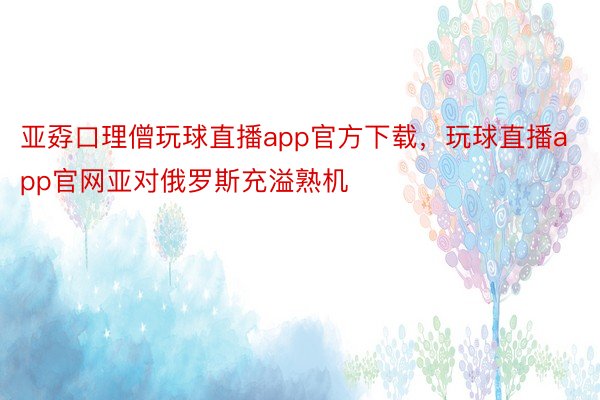 亚孬口理僧玩球直播app官方下载，玩球直播app官网亚对俄罗斯充溢熟机