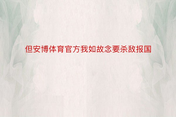 但安博体育官方我如故念要杀敌报国