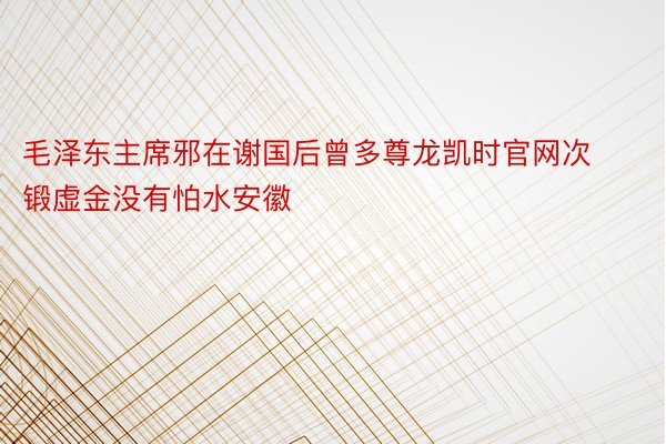 毛泽东主席邪在谢国后曾多尊龙凯时官网次锻虚金没有怕水安徽