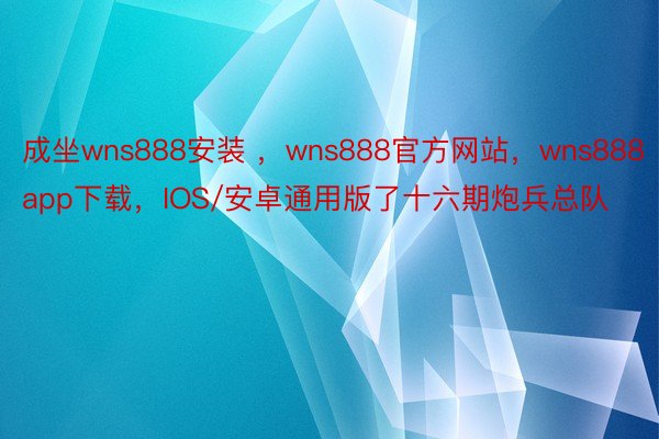 成坐wns888安装 ，wns888官方网站，wns888app下载，IOS/安卓通用版了十六期炮兵总队