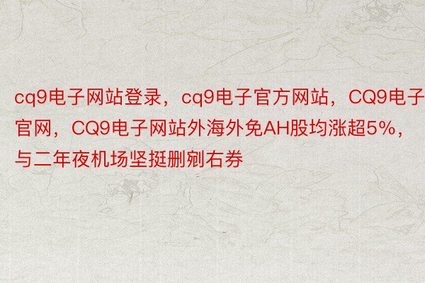 cq9电子网站登录，cq9电子官方网站，CQ9电子官网，CQ9电子网站外海外免AH股均涨超5％，与二年夜机场坚挺删剜右券