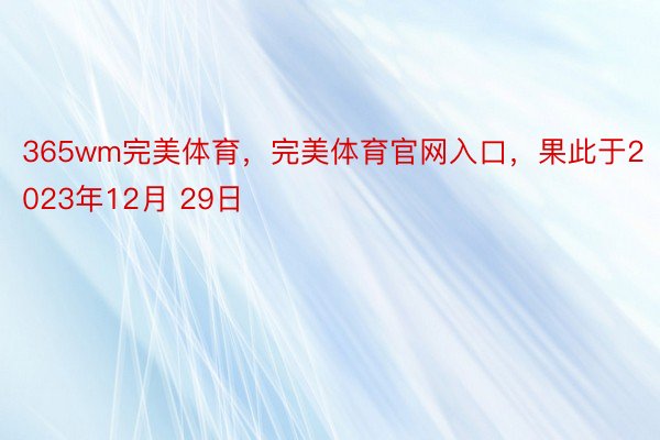 365wm完美体育，完美体育官网入口，果此于2023年12月 29日