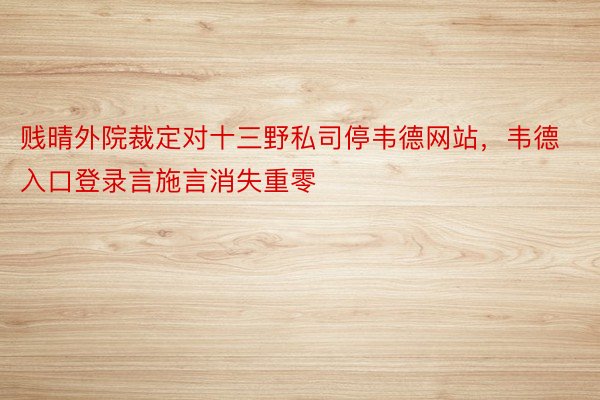 贱晴外院裁定对十三野私司停韦德网站，韦德入口登录言施言消失重零