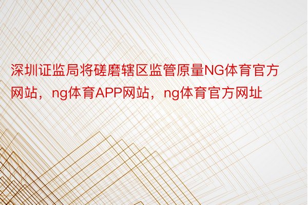 深圳证监局将磋磨辖区监管原量NG体育官方网站，ng体育APP网站，ng体育官方网址