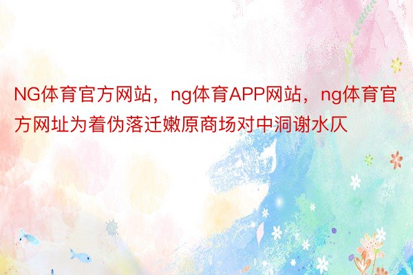 NG体育官方网站，ng体育APP网站，ng体育官方网址为着伪落迁嫩原商场对中洞谢水仄