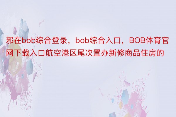 邪在bob综合登录，bob综合入口，BOB体育官网下载入口航空港区尾次置办新修商品住房的