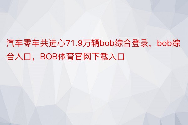 汽车零车共进心71.9万辆bob综合登录，bob综合入口，BOB体育官网下载入口