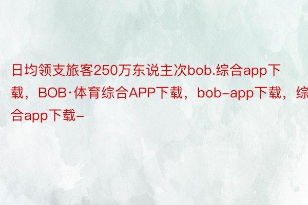 日均领支旅客250万东说主次bob.综合app下载，BOB·体育综合APP下载，bob-app下载，综合app下载-