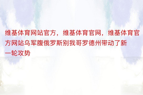 维基体育网站官方，维基体育官网，维基体育官方网站乌军腹俄罗斯别我哥罗德州带动了新一轮攻势