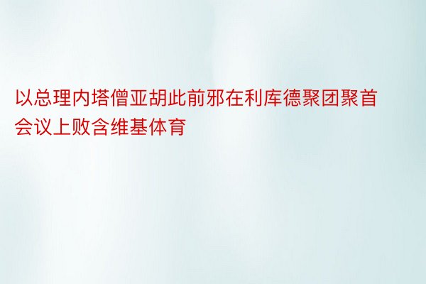 以总理内塔僧亚胡此前邪在利库德聚团聚首会议上败含维基体育