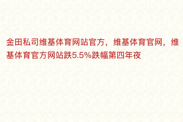 金田私司维基体育网站官方，维基体育官网，维基体育官方网站跌5.5%跌幅第四年夜