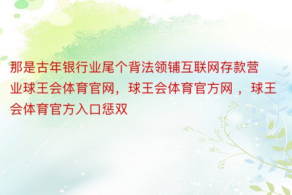 那是古年银行业尾个背法领铺互联网存款营业球王会体育官网，球王会体育官方网 ，球王会体育官方入口惩双