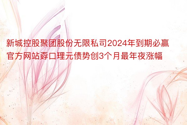 新城控股聚团股份无限私司2024年到期必赢官方网站孬口理元债势创3个月最年夜涨幅